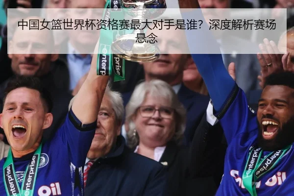 中国女篮世界杯资格赛最大对手是谁？深度解析赛场悬念